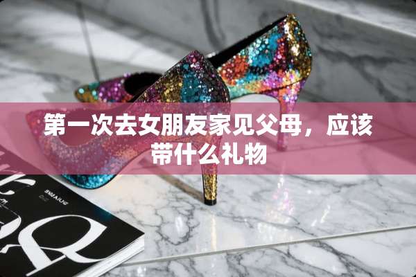 第一次去女朋友家见父母，应该带什么礼物