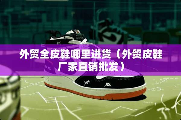 外贸全皮鞋哪里进货（外贸皮鞋厂家直销批发）