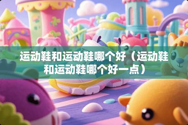 运动鞋和运动鞋哪个好（运动鞋和运动鞋哪个好一点）