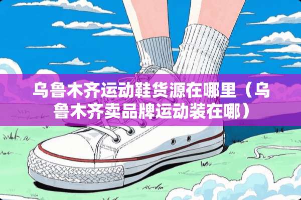 乌鲁木齐运动鞋货源在哪里（乌鲁木齐卖品牌运动装在哪）