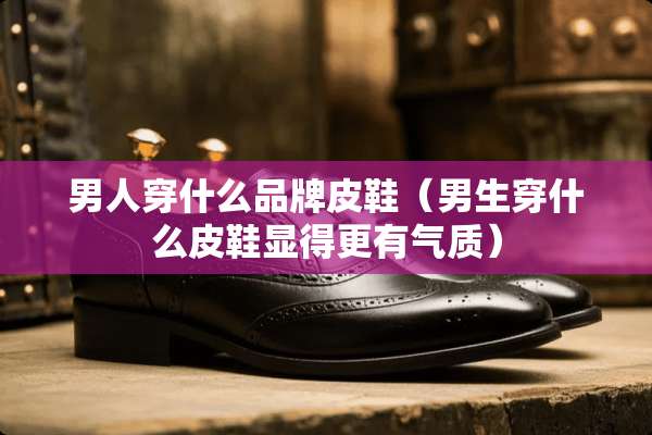 男人穿什么品牌皮鞋（男生穿什么皮鞋显得更有气质）