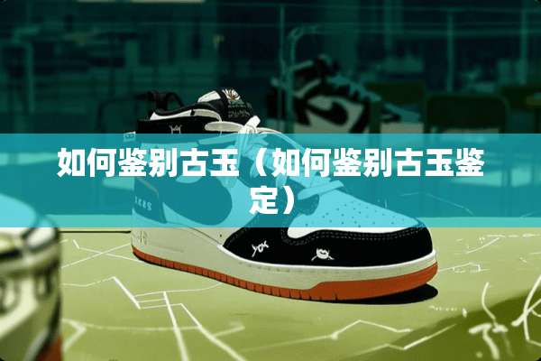 如何鉴别古玉（如何鉴别古玉鉴定）
