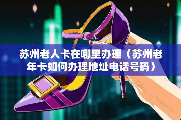 苏州老人卡在哪里办理（苏州老年卡如何办理地址电话号码）