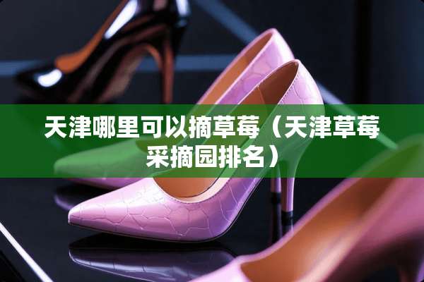 天津哪里可以摘草莓（天津草莓采摘园排名）