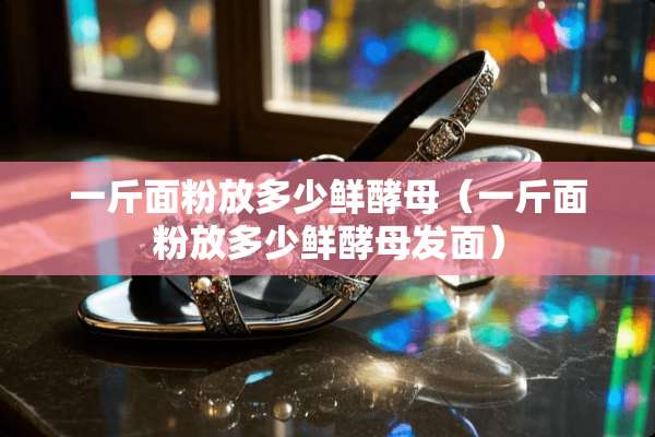 一斤面粉放多少鲜酵母（一斤面粉放多少鲜酵母发面）