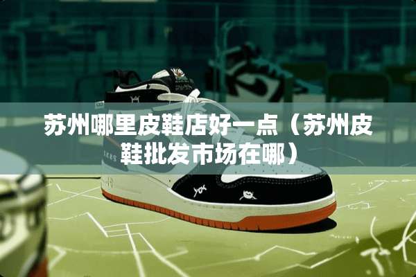 苏州哪里皮鞋店好一点（苏州皮鞋批发市场在哪）