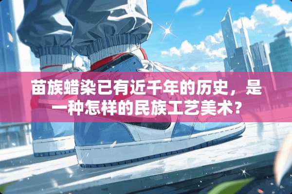 苗族蜡染已有近千年的历史，是一种怎样的民族工艺美术？