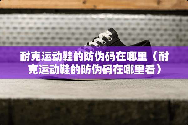 耐克运动鞋的防伪码在哪里（耐克运动鞋的防伪码在哪里看）