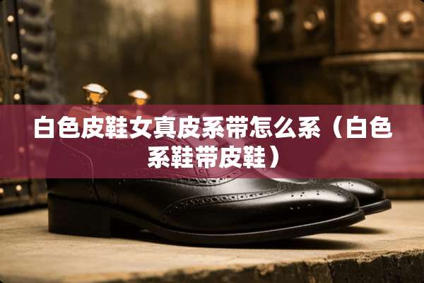 白色皮鞋女真皮系带怎么系（白色系鞋带皮鞋）