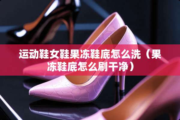 运动鞋女鞋果冻鞋底怎么洗（果冻鞋底怎么刷干净）
