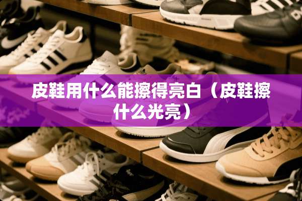 皮鞋用什么能擦得亮白（皮鞋擦什么光亮）