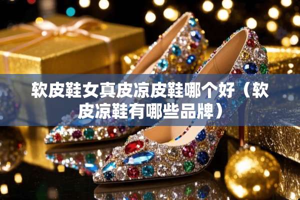 软皮鞋女真皮凉皮鞋哪个好（软皮凉鞋有哪些品牌）