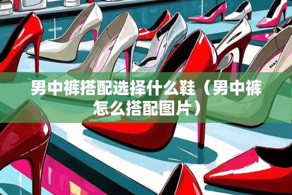 男中裤搭配选择什么鞋（男中裤怎么搭配图片）