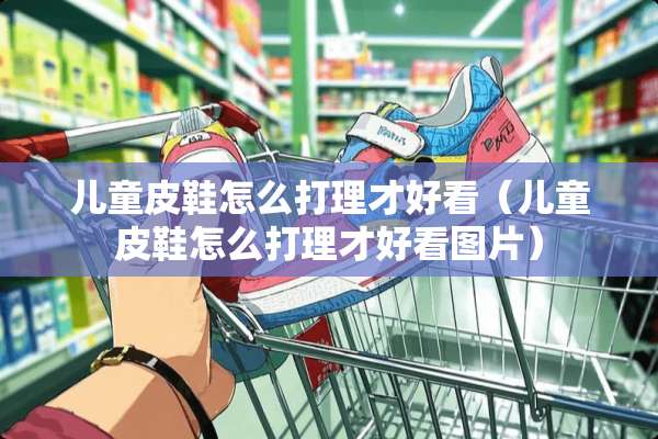 儿童皮鞋怎么打理才好看（儿童皮鞋怎么打理才好看图片）