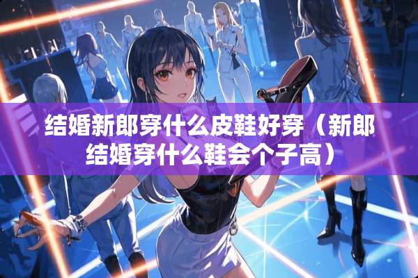 结婚新郎穿什么皮鞋好穿（新郎结婚穿什么鞋会个子高）