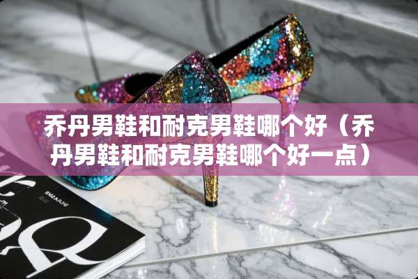 乔丹男鞋和耐克男鞋哪个好（乔丹男鞋和耐克男鞋哪个好一点）