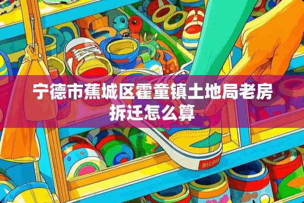 宁德市蕉城区霍童镇土地局老房拆迁怎么算