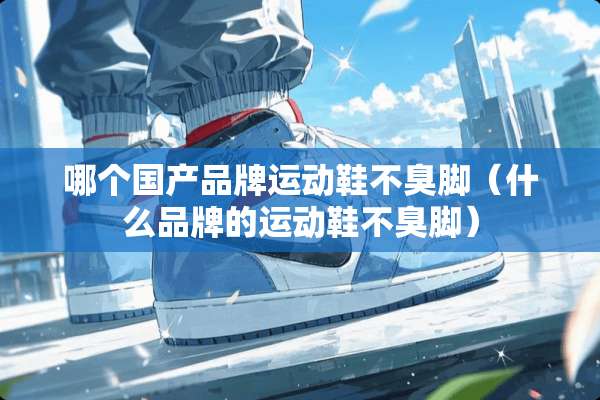 哪个国产品牌运动鞋不臭脚（什么品牌的运动鞋不臭脚）
