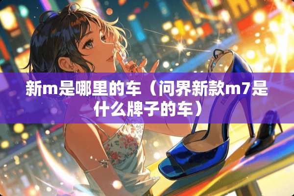 新m是哪里的车（问界新款m7是什么牌子的车）