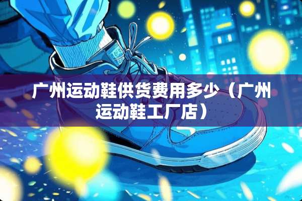 广州运动鞋供货费用多少（广州运动鞋工厂店）