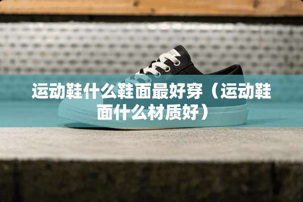 运动鞋什么鞋面最好穿（运动鞋面什么材质好）