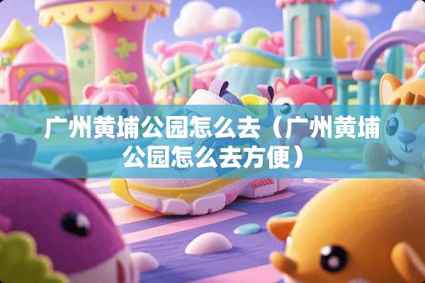 广州黄埔公园怎么去（广州黄埔公园怎么去方便）