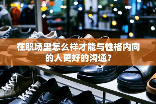 在职场里怎么样才能与性格内向的人更好的沟通？