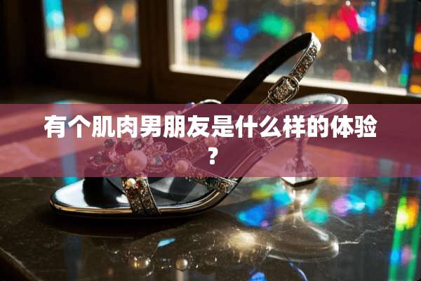 有个肌肉男朋友是什么样的体验？