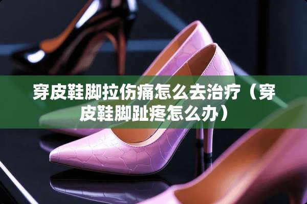 穿皮鞋脚拉伤痛怎么去治疗（穿皮鞋脚趾疼怎么办）