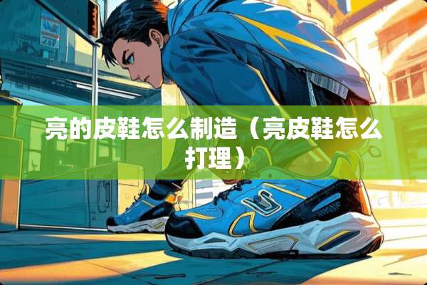 亮的皮鞋怎么制造（亮皮鞋怎么打理）