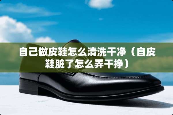 自己做皮鞋怎么清洗干净（自皮鞋脏了怎么弄干挣）