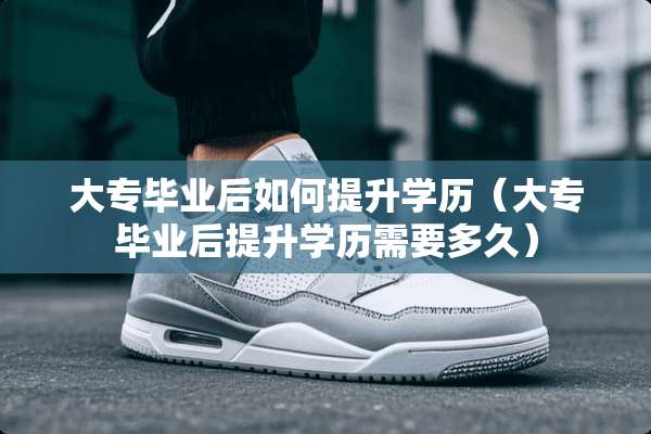 大专毕业后如何提升学历（大专毕业后提升学历需要多久）