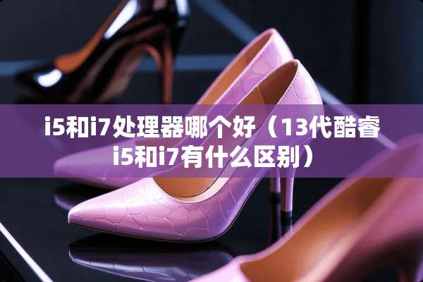 i5和i7处理器哪个好（13代酷睿i5和i7有什么区别）
