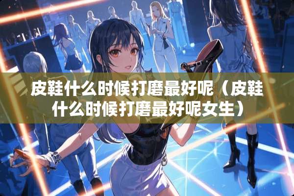 皮鞋什么时候打磨最好呢（皮鞋什么时候打磨最好呢女生）