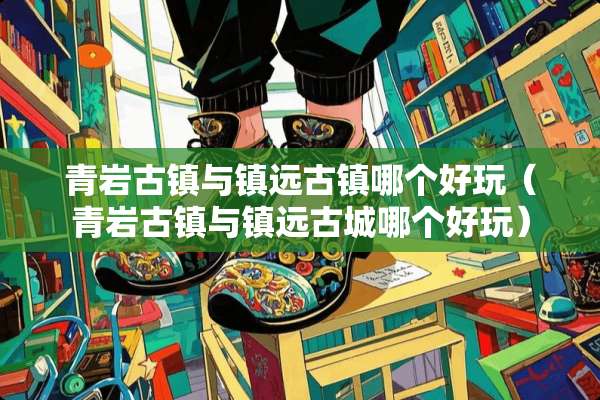 青岩古镇与镇远古镇哪个好玩（青岩古镇与镇远古城哪个好玩）