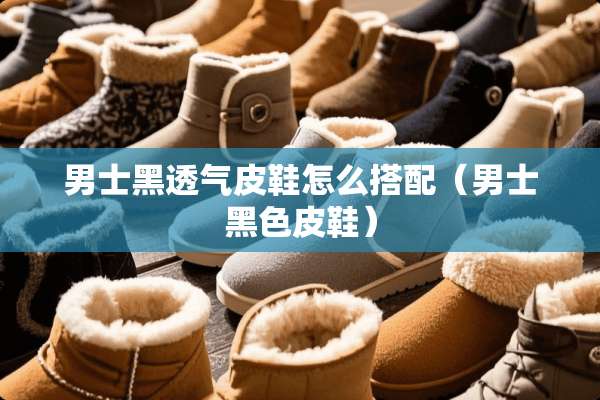 男士黑透气皮鞋怎么搭配（男士黑色皮鞋）
