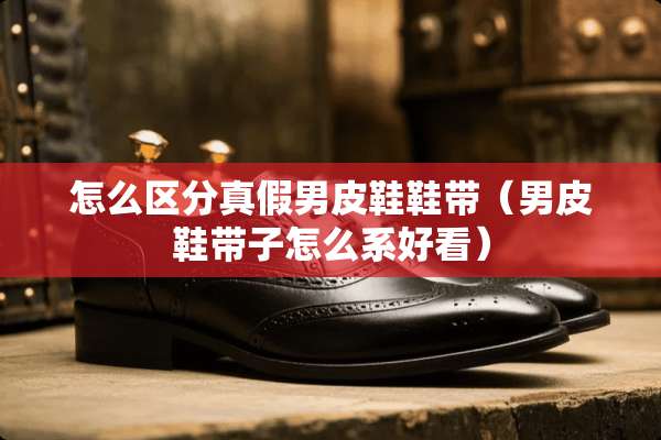 怎么区分真假男皮鞋鞋带（男皮鞋带子怎么系好看）