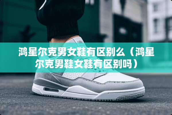 鸿星尔克男女鞋有区别么（鸿星尔克男鞋女鞋有区别吗）