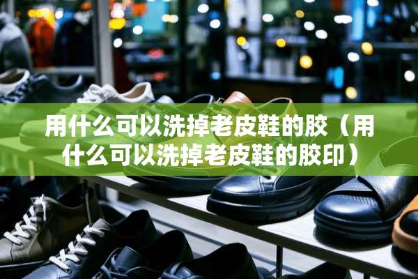 用什么可以洗掉老皮鞋的胶（用什么可以洗掉老皮鞋的胶印）