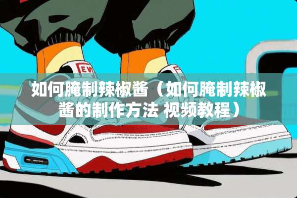 如何腌制辣椒酱（如何腌制辣椒酱的制作方法 视频教程）
