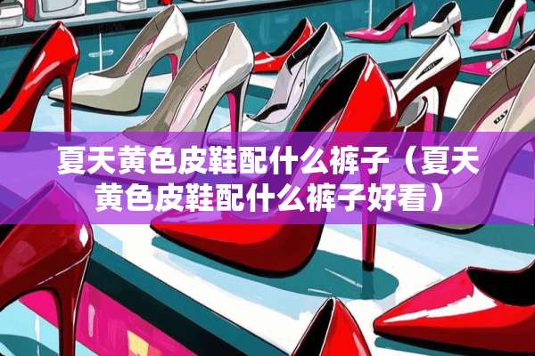夏天**皮鞋配什么裤子（夏天**皮鞋配什么裤子好看）