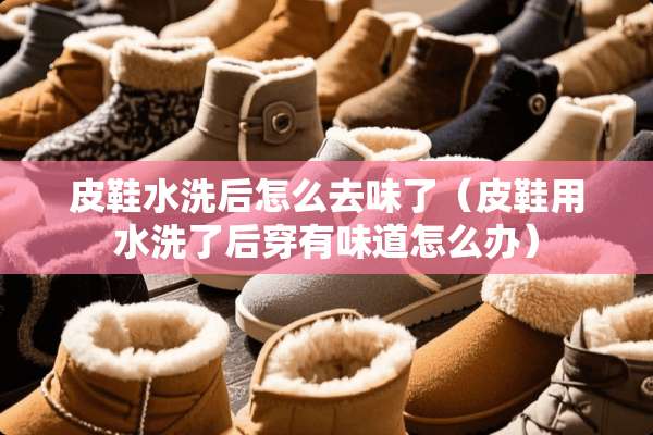 皮鞋水洗后怎么去味了（皮鞋用水洗了后穿有味道怎么办）