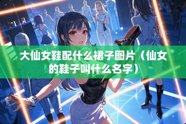 大仙女鞋配什么裙子图片（仙女的鞋子叫什么名字）