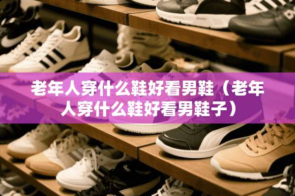 老年人穿什么鞋好看男鞋（老年人穿什么鞋好看男鞋子）