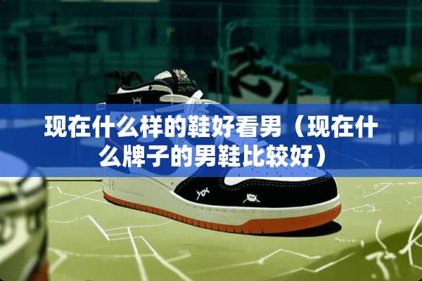 现在什么样的鞋好看男（现在什么牌子的男鞋比较好）
