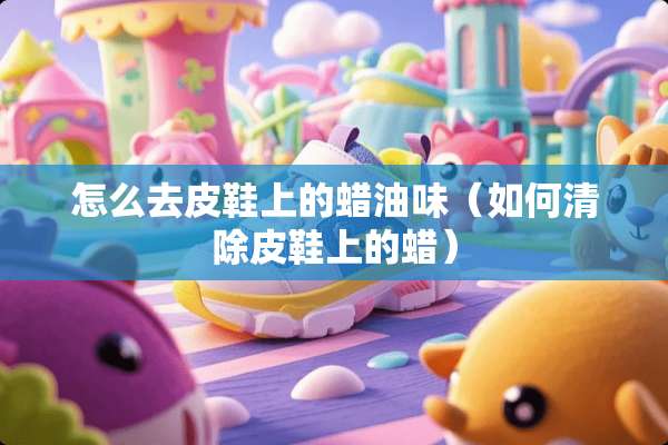 怎么去皮鞋上的蜡油味（如何清除皮鞋上的蜡）