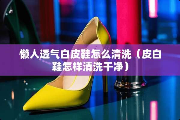 懒人透气白皮鞋怎么清洗（皮白鞋怎样清洗干净）