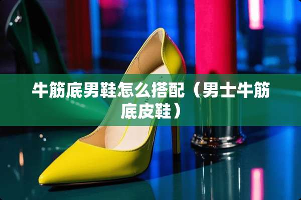 牛筋底男鞋怎么搭配（男士牛筋底皮鞋）