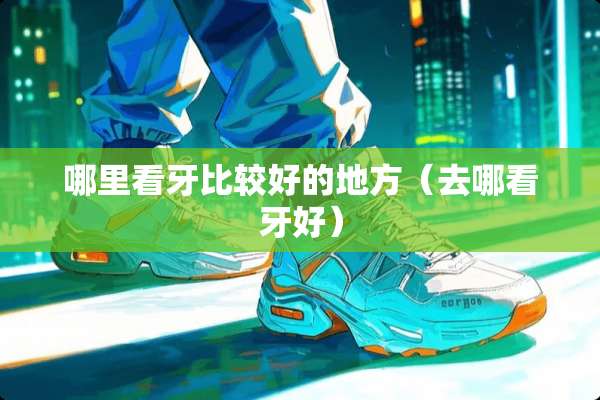 哪里看牙比较好的地方（去哪看牙好）
