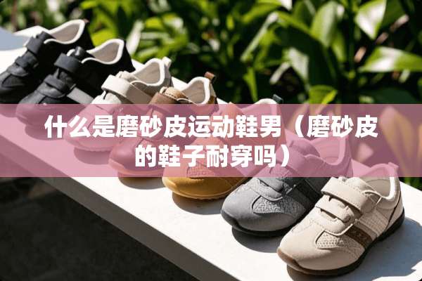 什么是磨砂皮运动鞋男（磨砂皮的鞋子耐穿吗）